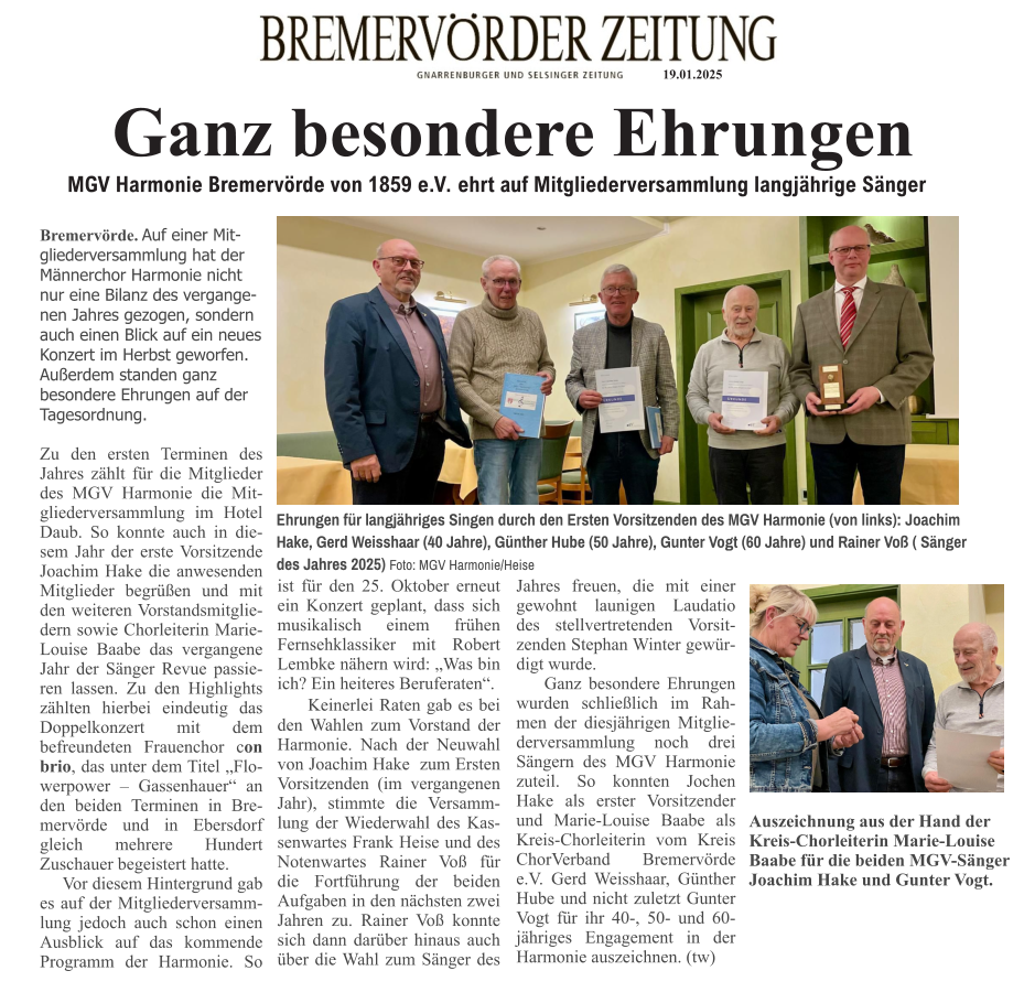 19.01.2025 Ganz besondere Ehrungen MGV Harmonie Bremervörde von 1859 e.V. ehrt auf Mitgliederversammlung langjährige Sänger Bremervörde. Auf einer Mitgliederversammlung hat der Männerchor Harmonie nicht nur eine Bilanz des vergangenen Jahres gezogen, sondern auch einen Blick auf ein neues Konzert im Herbst geworfen. Außerdem standen ganz besondere Ehrungen auf der Tagesordnung.  Zu den ersten Terminen des Jahres zählt für die Mitglieder des MGV Harmonie die Mitgliederversammlung im Hotel Daub. So konnte auch in diesem Jahr der erste Vorsitzende Joachim Hake die anwesenden Mitglieder begrüßen und mit den weiteren Vorstandsmitgliedern sowie Chorleiterin Marie-Louise Baabe das vergangene Jahr der Sänger Revue passieren lassen. Zu den Highlights zählten hierbei eindeutig das Doppelkonzert mit dem befreundeten Frauenchor con brio, das unter dem Titel „Flowerpower – Gassenhauer“ an den beiden Terminen in Bremervörde und in Ebersdorf gleich mehrere Hundert Zuschauer begeistert hatte.      Vor diesem Hintergrund gab es auf der Mitgliederversammlung jedoch auch schon einen Ausblick auf das kommende Programm der Harmonie. So ist für den 25. Oktober erneut ein Konzert geplant, dass sich musikalisch einem frühen Fernsehklassiker mit Robert Lembke nähern wird: „Was bin ich? Ein heiteres Beruferaten“.      Keinerlei Raten gab es bei den Wahlen zum Vorstand der Harmonie. Nach der Neuwahl von Joachim Hake  zum Ersten Vorsitzenden (im vergangenen Jahr), stimmte die Versammlung der Wiederwahl des Kassenwartes Frank Heise und des Notenwartes Rainer Voß für die Fortführung der beiden Aufgaben in den nächsten zwei Jahren zu. Rainer Voß konnte sich dann darüber hinaus auch über die Wahl zum Sänger des Jahres freuen, die mit einer gewohnt launigen Laudatio des stellvertretenden Vorsitzenden Stephan Winter gewürdigt wurde.     Ganz besondere Ehrungen wurden schließlich im Rahmen der diesjährigen Mitgliederversammlung noch drei Sängern des MGV Harmonie zuteil. So konnten Jochen Hake als erster Vorsitzender und Marie-Louise Baabe als Kreis-Chorleiterin vom Kreis ChorVerband Bremervörde e.V. Gerd Weisshaar, Günther Hube und nicht zuletzt Gunter Vogt für ihr 40-, 50- und 60-jähriges Engagement in der Harmonie auszeichnen. (tw)     Ehrungen für langjähriges Singen durch den Ersten Vorsitzenden des MGV Harmonie (von links): Joachim Hake, Gerd Weisshaar (40 Jahre), Günther Hube (50 Jahre), Gunter Vogt (60 Jahre) und Rainer Voß ( Sänger  des Jahres 2025) Foto: MGV Harmonie/Heise Auszeichnung aus der Hand der  Kreis-Chorleiterin Marie-Louise Baabe für die beiden MGV-Sänger Joachim Hake und Gunter Vogt.