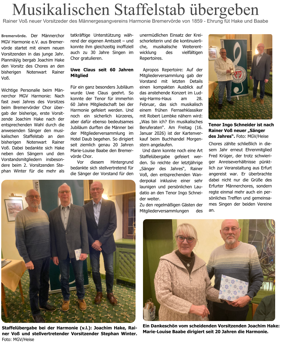 Bremervörde. Der Männerchor MGV Harmonie e.V. aus Bremervörde startet mit einem neuen Vorsitzenden in das junge Jahr. Planmäÿig bergab Joachim Hake den Vorsitz des Chores an den bisherigen Notenwart Rainer Voß.  Wichtige Personalie beim Männerchor MGV Harmonie: Nach fast zwei Jahres des Vorsitzes beim Bremervörder Chor übergab der bisherige, erste Vorsitzende Joachim Hake nach der entsprechenden Wahl durch die anwesenden Sänger den musikalischen Staffelstab an den bisherigen Notenwart Rainer Voß. Dabei bedankte sich Hake neben den Sängern und den Vorstandsmitgliedern insbesondere beim 2. Vorsitzenden Stephan Winter für die mehr als tatkräftige Unterstützung während der eigenen Amtszeit – und konnte ihm gleichzeitig inoffiziell auch zu 30 Jahre Singen im Chor gratulieren.  Uwe Claus seit 60 Jahren Mitglied  Für ein ganz besonders Jubiläum wurde Uwe Claus geehrt. So konnte der Tenor für immerhin 60 Jahre Mitgliedschaft bei der Harmonie gefeiert werden. Und noch ein sicherlich kürzeres, aber dafür ebenso bedeutsames Jubiläum durften die Männer bei der Mitgliederversammlung im Hotel Daub begehen. So dirigiert seit ziemlich genau 20 Jahren Marie-Louise Baabe den Bremervörde Chor.   Vor diesem Hintergrund bedankte sich stellvertretend für die Sänger der Vorstand für den Chores zählte schließlich in diesem Jahr erneut Ehrenmitglied Fred Krüger, der trotz schwieriger Anreiseverhältnisse pünktlich zur Veranstaltung aus Erfurt angereist war. Er überbrachte dabei nicht nur die Grüße des Erfurter Männerchores, sondern regte einmal mehr auch ein persönliches Treffen und gemeinsames Singen der beiden Vereine an.                                                      unermüdlichen Einsatz der Kreischorleiterin und die kontinuierliche, musikalische Weiterentwicklung des vielfältigen Repertoires.   Apropos Repertoire: Auf der Mitgliederversammlung gab der Vorstand mit letzten Details einen kompakten Ausblick auf das anstehende Konzert im Ludwig-Harms-Haus am 28. Februar, das sich musikalisch einem frühen Fernsehklassiker mit Robert Lembke nähern wird: „Was bin ich? Ein musikalisches Beruferaten“. Am Freitag (16. Januar 2026) ist der Kartenverkauf beim Buchhandel Morgenstern angelaufen.   Und dann konnte noch eine Art Staffelübergabe gefeiert werden. So reichte der letztjährige „Sänger des Jahres“, Rainer Voß, den entsprechenden Wanderpokal inklusive einer sehr launigen und persönlichen Laudatio an den Tenor Ingo Schneider weiter. Zu den regelmäßigen Gästen der Mitgliederversammlungen des Musikalischen Staffelstab übergeben Rainer Voß neuer Vorsitzeder des Männergesangvereins Harmonie Bremervörde von 1859 - Ehrung füt Hake und Baabe Staffelübergabe bei der Harmonie (v.l.): Joachim Hake, Rainer Voß und stellvertretender Vorsitzender Stephan Winter. Foto: MGV/Heise  Tenor Ingo Schneider ist nach Rainer Voß neuer „Sänger  des Jahres“. Foto: MGV/Heise   Ein Dankeschön vom scheidenden Vorsitzenden Joachim Hake: Marie-Louise Baabe dirigiert seit 20 Jahren die Harmonie.
