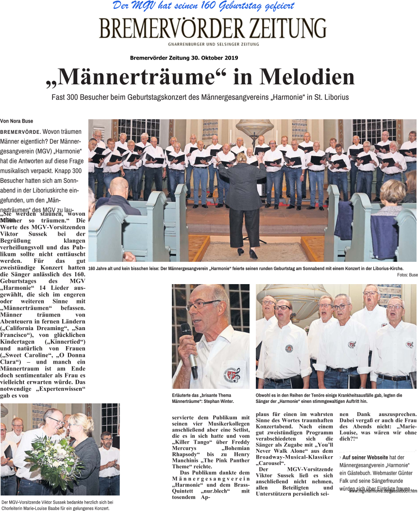Der MGV hat seinen 160 Geburtstag gefeiert „Sie werden staunen, wovon Männer so träumen.“ Die Worte des MGV-Vorsitzenden Viktor Sussek bei der Begrüßung klangen verheißungsvoll und das Publikum sollte nicht enttäuscht werden. Für das gut zweistündige Konzert hatten die Sänger anlässlich des 160. Geburtstages des MGV „Harmonie“ 14 Lieder ausgewählt, die sich im engeren oder weiteren Sinne mit „Männerträumen“ befassen. Männer träumen von Abenteuern in fernen Ländern („California Dreaming“, „San Francisco“), von glücklichen Kindertagen („Kinnertied“) und natürlich von Frauen („Sweet Caroline“, „O Donna Clara“) – und manch ein Männertraum ist am Ende doch sentimentaler als Frau es vielleicht erwarten würde. Das notwendige „Expertenwissen“ gab es von servierte dem Publikum mit seinen vier Musikerkollegen anschließend aber eine Setlist, die es in sich hatte und vom „Killer Tango“ über Freddy Mercurys „Bohemian Rhapsody“ bis zu Henry Manchinis „The Pink Panther Theme“ reichte. Das Publikum dankte dem Männergesangverein „Harmonie“ und dem Brass-Quintett „nur.blech“ mit tosendem Ap- plaus für einen im wahrsten Sinne des Wortes traumhaften Konzertabend. Nach einem gut zweistündigen Programm verabschiedeten sich die Sänger als Zugabe mit „You’ll Never Walk Alone“ aus dem Broadway-Musical-Klassiker „Carousel“. Der MGV-Vorsitzende Viktor Sussek ließ es sich anschließend nicht nehmen, allen Beteiligten und Unterstützern persönlich sei- nen Dank auszusprechen. Dabei vergaß er auch die Frau des Abends nicht: „Marie-Louise, was wären wir ohne dich?!“ „Männerträume“ in Melodien  Fast 300 Besucher beim Geburtstagskonzert des Männergesangvereins „Harmonie“ in St. Liborius Von Nora Buse  BREMERVÖRDE. Wovon träumen Männer eigentlich? Der Männergesangverein (MGV) „Harmonie“ hat die Antworten auf diese Frage musikalisch verpackt. Knapp 300 Besucher hatten sich am Sonnabend in der Liboriuskirche eingefunden, um den „Männerträumen“ des MGV zu lauschen. 160 Jahre alt und kein bisschen leise: Der Männergesangverein „Harmonie“ feierte seinen runden Geburtstag am Sonnabend mit einem Konzert in der Liborius-Kirche. Fotos: Buse Der MGV-Vorsitzende Viktor Sussek bedankte herzlich sich bei Chorleiterin Marie-Louise Baabe für ein gelungenes Konzert. Obwohl es in den Reihen der Tenöre einige Krankheitsausfälle gab, legten die Sänger der „Harmonie“ einen stimmgewaltigen Auftritt hin. 앬 앬 앬 앬 앬 앬 앬 앬 앬 앬 앬 앬 앬 앬 앬 앬 앬 앬 앬 앬 앬 앬 앬 앬 앬 앬 앬 앬 앬 앬 앬 앬 앬 앬 앬 앬 앬 앬 앬 앬 앬 앬 앬 앬 앬 앬 앬 앬 앬 앬 앬 앬 앬 앬 앬 앬 앬 앬 앬 › Auf seiner Webseite hat der Männergesangverein „Harmonie“ ein Gästebuch. Webmaster Günter Falk und seine Sängerfreunde würden sich über Einträge freuen. www.mgvharmonie.de/gaestebuch.htm Erläuterte das „brisante Thema Männerträume“: Stephan Winter. Bremervörder Zeitung 30. Oktober 2019