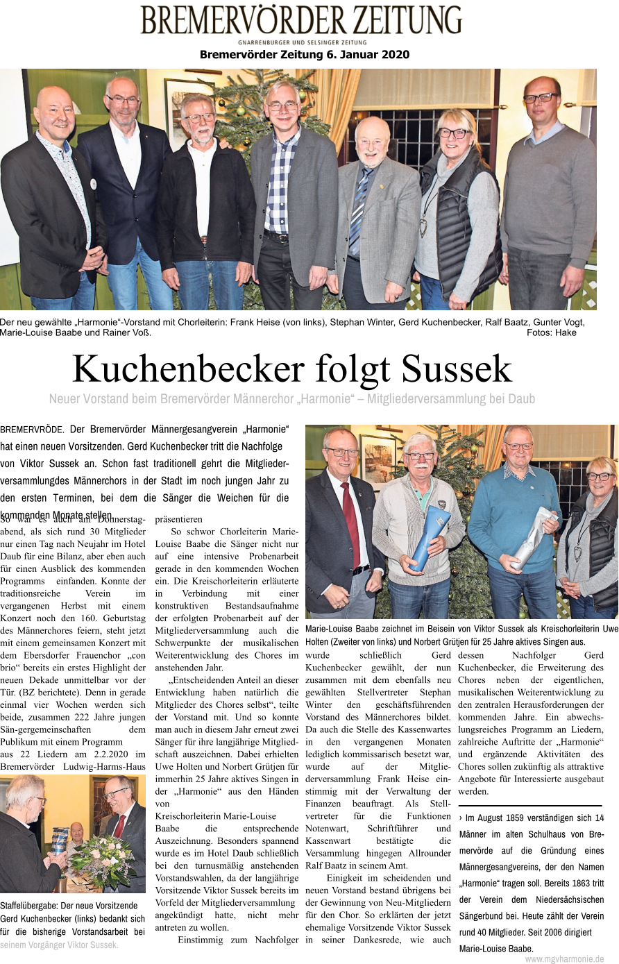 Der neu gewählte „Harmonie“-Vorstand mit Chorleiterin: Frank Heise (von links), Stephan Winter, Gerd Kuchenbecker, Ralf Baatz, Gunter Vogt, Marie-Louise Baabe und Rainer Voß.                                                                                                                                                  Fotos: Hake Bremervörder Zeitung 6. Januar 2020   Kuchenbecker folgt Sussek Neuer Vorstand beim Bremervörder Männerchor „Harmonie“ – Mitgliederversammlung bei Daub BREMERVRÖDE. Der Bremervörder Männergesangverein „Harmonie“ hat einen neuen Vorsitzenden. Gerd Kuchenbecker tritt die Nachfolge von Viktor Sussek an. Schon fast traditionell gehrt die Mitglieder-versammlungdes Männerchors in der Stadt im noch jungen Jahr zu den ersten Terminen, bei dem die Sänger die Weichen für die kommenden Monate stellen. So war es auch am Donnerstag-abend, als sich rund 30 Mitglieder nur einen Tag nach Neujahr im Hotel Daub für eine Bilanz, aber eben auch für einen Ausblick des kommenden Programms   einfanden. Konnte der traditionsreiche Verein im vergangenen Herbst mit einem Konzert noch den 160. Geburtstag des Männerchores feiern, steht jetzt mit einem gemeinsamen Konzert mit dem Ebersdorfer Frauenchor „con brio“ bereits ein erstes Highlight der neuen Dekade unmittelbar vor der Tür. (BZ berichtete). Denn in gerade einmal vier Wochen werden sich beide, zusammen 222 Jahre jungen Sän-gergemeinschaften dem Publikum mit einem Programm aus 22 Liedern am 2.2.2020 im Bremervörder Ludwig-Harms-Haus präsentieren     So schwor Chorleiterin Marie-Louise Baabe die Sänger nicht nur auf eine intensive Probenarbeit gerade in den kommenden Wochen ein. Die Kreischorleiterin erläuterte in Verbindung mit einer konstruktiven Bestandsaufnahme der erfolgten Probenarbeit auf der Mitgliederversammlung auch die Schwerpunkte der musikalischen Weiterentwicklung des Chores im anstehenden Jahr.      „Entscheidenden Anteil an dieser Entwicklung haben natürlich die Mitglieder des Chores selbst“, teilte der Vorstand mit. Und so konnte man auch in diesem Jahr erneut zwei Sänger für ihre langjährige Mitglied-schaft auszeichnen. Dabei erhielten Uwe Holten und Norbert Grütjen für immerhin 25 Jahre aktives Singen in der „Harmonie“ aus den Händen von Kreischorleiterin Marie-Louise Baabe die entsprechende Auszeichnung. Besonders spannend wurde es im Hotel Daub schließlich bei den turnusmäßig anstehenden Vorstandswahlen, da der langjährige Vorsitzende Viktor Sussek bereits im Vorfeld der Mitgliederversammlung angekündigt hatte, nicht mehr antreten zu wollen.    Einstimmig zum Nachfolger wurde schließlich Gerd Kuchenbecker gewählt, der nun zusammen mit dem ebenfalls neu gewählten Stellvertreter Stephan Winter den geschäftsführenden Vorstand des Männerchores bildet. Da auch die Stelle des Kassenwartes in den vergangenen Monaten lediglich kommissarisch besetzt war, wurde auf der Mitglie-derversammlung Frank Heise ein-stimmig mit der Verwaltung der Finanzen beauftragt. Als Stell-vertreter für die Funktionen Notenwart, Schriftführer und Kassenwart bestätigte die Versammlung hingegen Allrounder Ralf Baatz in seinem Amt.     Einigkeit im scheidenden und neuen Vorstand bestand übrigens bei der Gewinnung von Neu-Mitgliedern für den Chor. So erklärten der jetzt ehemalige Vorsitzende Viktor Sussek in seiner Dankesrede, wie auch dessen Nachfolger Gerd Kuchenbecker, die Erweiterung des Chores neben der eigentlichen, musikalischen Weiterentwicklung zu den zentralen Herausforderungen der kommenden Jahre. Ein abwechs-lungsreiches Programm an Liedern, zahlreiche Auftritte der „Harmonie“ und ergänzende Aktivitäten des Chores sollen zukünftig als attraktive Angebote für Interessierte ausgebaut werden.   Marie-Louise Baabe zeichnet im Beisein von Viktor Sussek als Kreischorleiterin Uwe Holten (Zweiter von links) und Norbert Grütjen für 25 Jahre aktives Singen aus. Staffelübergabe: Der neue Vorsitzende Gerd Kuchenbecker (links) bedankt sich für die bisherige Vorstandsarbeit bei seinem Vorgänger Viktor Sussek. › Im August 1859 verständigen sich 14 Männer im alten Schulhaus von Bre-mervörde auf die Gründung eines Männergesangvereins, der den Namen „Harmonie“ tragen soll. Bereits 1863 tritt der Verein dem Niedersächsischen Sängerbund bei. Heute zählt der Verein rund 40 Mitglieder. Seit 2006 dirigiert Marie-Louise Baabe. www.mgvharmonie.de