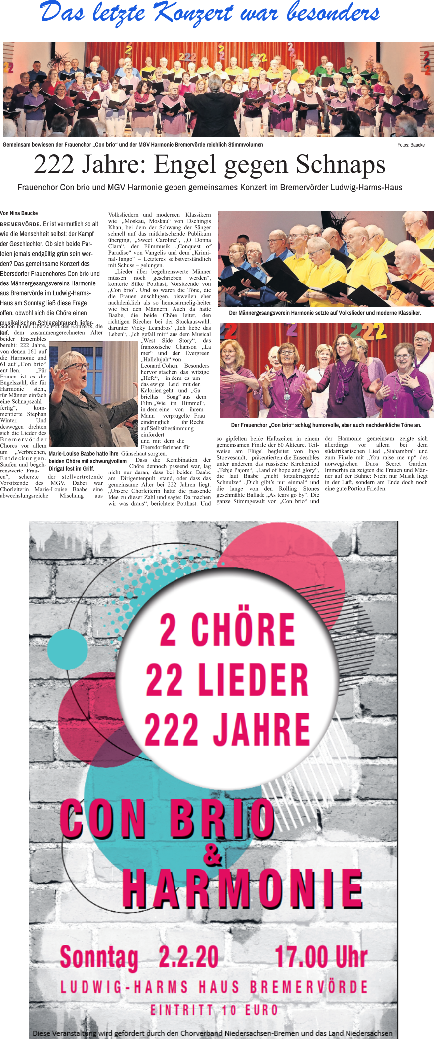 Schon in der Überschrift des Konzerts, die auf dem zusammengerechneten Alter beider Ensembles beruht: 222 Jahre, von denen 161 auf die Harmonie und 61 auf „Con brio“ ent-llen. „Für Frauen ist es die Engelszahl, die für Harmonie steht, für Männer einfach eine Schnapszahl – fertig“, kommentierte Stephan Winter. Und deswegen drehten sich die Lieder des Bremervörder Chores vor allem um „Verbrechen, Entdeckungen, Saufen und begehrenswerte Frau- en“, scherzte der stellvertretende Vorsitzende des MGV. Dabei war Chorleiterin Marie-Louise Baabe eine abwechslungsreiche Mischung aus Volksliedern und modernen Klassikern wie „Moskau, Moskau“ von Dschingis Khan, bei dem der Schwung der Sänger schnell auf das mitklatschende Publikum überging, „Sweet Caroline“, „O Donna Clara“, der Filmmusik „Conquest of Paradise“ von Vangelis und dem „Kriminal-Tango“ – Letzteres selbstverständlich mit Schuss – gelungen. „Lieder über begehrenswerte Männer müssen noch geschrieben werden“, konterte Silke Potthast, Vorsitzende von „Con brio“. Und so waren die Töne, die die Frauen anschlugen, bisweilen eher nachdenklich als so hemdsärmelig-heiter wie bei den Männern. Auch da hatte Baabe, die beide Chöre leitet, den richtigen Riecher bei der Stückauswahl: darunter Vicky Leandros‘ „Ich liebe das Leben“, „Ich gefall mir“ aus dem Musical „West Side Story“, das französische Chanson „La mer“ und der Evergreen „Hallelujah“ von Leonard Cohen. Besonders hervor stachen das witzige „Hefe“, in dem es um das ewige Leid mit den Kalorien geht, und „Gabriellas Song“ aus dem Film „Wie im Himmel“, in dem eine von ihrem Mann verprügelte Frau eindringlich ihr Recht auf Selbstbestimmung einfordert und mit dem die Ebersdorferinnen für Gänsehaut sorgten. Dass die Kombination der Chöre dennoch passend war, lag nicht nur daran, dass bei beiden Baabe am Dirigentenpult stand, oder dass das gemeinsame Alter bei 222 Jahren liegt. „Unsere Chorleiterin hatte die passende Idee zu dieser Zahl und sagte: Da machen wir was draus“, berichtete Potthast. Und so gipfelten beide Halbzeiten in einem gemeinsamen Finale der 60 Akteure. Teilweise am Flügel begleitet von Ingo Stoevesandt, präsentierten die Ensembles unter anderem das russische Kirchenlied „Tebje Pajom“, „Land of hope and glory“, die laut Baabe „nicht totzukriegende Schnulze“ „Dich gibt’s nur einmal“ und die lange von den Rolling Stones geschmähte Ballade „As tears go by“. Die ganze Stimmgewalt von „Con brio“ und der Harmonie gemeinsam zeigte sich allerdings vor allem bei dem südafrikanischen Lied „Siahambra“ und zum Finale mit „You raise me up“ des norwegischen Duos Secret Garden. Immerhin da zeigten die Frauen und Männer auf der Bühne: Nicht nur Musik liegt in der Luft, sondern am Ende doch noch eine gute Portion Frieden.    Von Nina Baucke  BREMERVÖRDE. Er ist vermutlich so alt wie die Menschheit selbst: der Kampf der Geschlechter. Ob sich beide Parteien jemals endgültig grün sein werden? Das gemeinsame Konzert des Ebersdorfer Frauenchores Con brio und des Männergesangsvereins Harmonie aus Bremervörde im Ludwig-Harms-Haus am Sonntag ließ diese Frage offen, obwohl sich die Chöre einen musikalischen Schlagabtausch lieferten. Der Männergesangsverein Harmonie setzte auf Volkslieder und moderne Klassiker. Der Frauenchor „Con brio“ schlug humorvolle, aber auch nachdenkliche Töne an. Gemeinsam bewiesen der Frauenchor „Con brio“ und der MGV Harmonie Bremervörde reichlich Stimmvolumen								Fotos: Baucke 222 Jahre: Engel gegen Schnaps Frauenchor Con brio und MGV Harmonie geben gemeinsames Konzert im Bremervörder Ludwig-Harms-Haus Das letzte Konzert war besonders Marie-Louise Baabe hatte ihre beiden Chöre mit schwungvollem Dirigat fest im Griff.