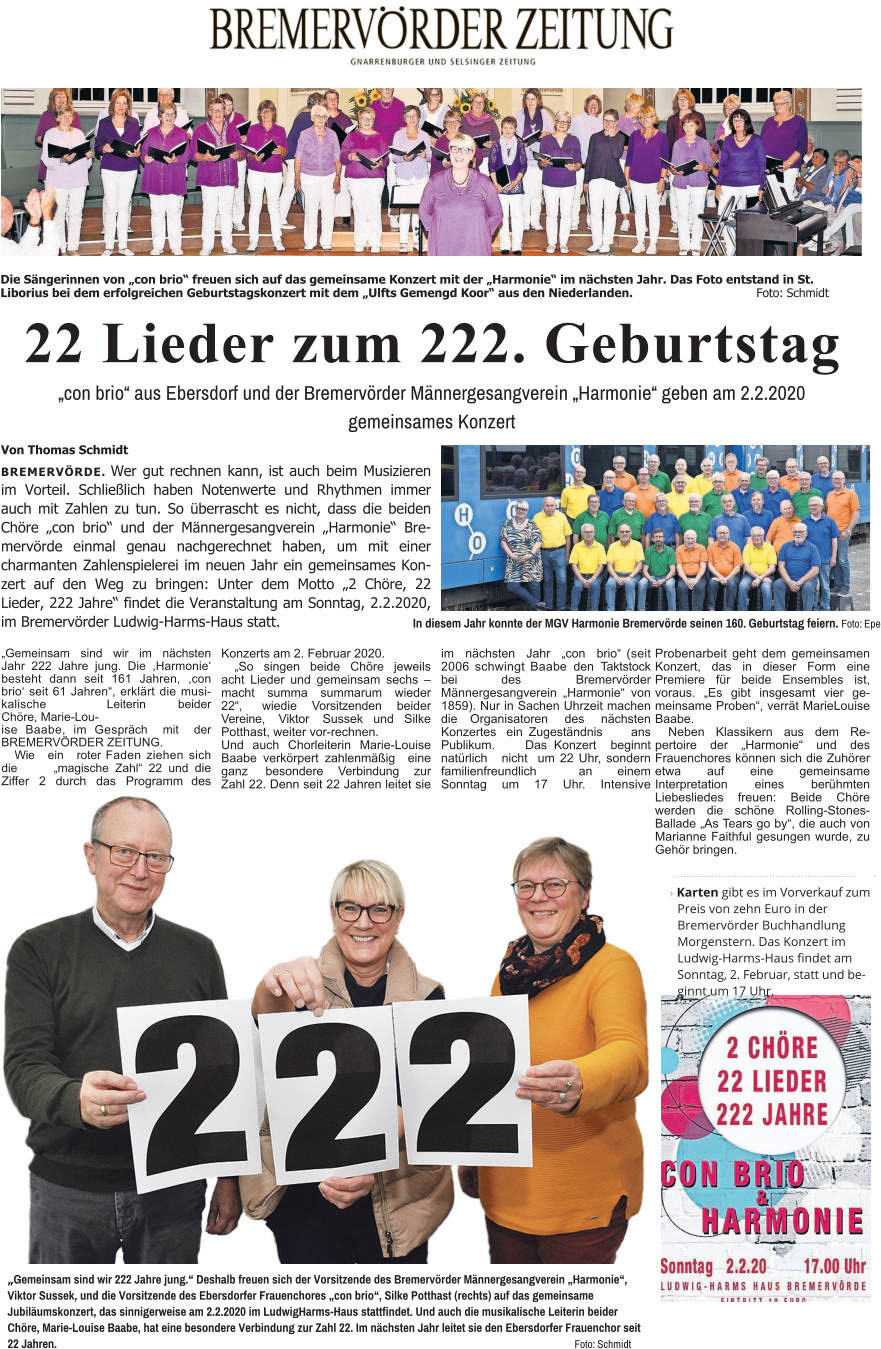 22 Lieder zum 222. Geburtstag „con brio“ aus Ebersdorf und der Bremervörder Männergesangverein „Harmonie“ geben am 2.2.2020 gemeinsames Konzert Von Thomas Schmidt BREMERVÖRDE. Wer gut rechnen kann, ist auch beim Musizieren im Vorteil. Schließlich haben Notenwerte und Rhythmen immer auch mit Zahlen zu tun. So überrascht es nicht, dass die beiden Chöre „con brio“ und der Männergesangverein „Harmonie“ Bremervörde einmal genau nachgerechnet haben, um mit einer charmanten Zahlenspielerei im neuen Jahr ein gemeinsames Konzert auf den Weg zu bringen: Unter dem Motto „2 Chöre, 22 Lieder, 222 Jahre“ findet die Veranstaltung am Sonntag, 2.2.2020, im Bremervörder Ludwig-Harms-Haus statt. In diesem Jahr konnte der MGV Harmonie Bremervörde seinen 160. Geburtstag feiern. Foto: Epe Die Sängerinnen von „con brio“ freuen sich auf das gemeinsame Konzert mit der „Harmonie“ im nächsten Jahr. Das Foto entstand in St. Liborius bei dem erfolgreichen Geburtstagskonzert mit dem „Ulfts Gemengd Koor“ aus den Niederlanden.				Foto: Schmidt                                                              ›Karten gibt es im Vorverkauf zum Preis von zehn Euro in der Bremervörder Buchhandlung Morgenstern. Das Konzert im Ludwig-Harms-Haus findet am Sonntag, 2. Februar, statt und beginnt um 17 Uhr. „Gemeinsam sind wir 222 Jahre jung.“ Deshalb freuen sich der Vorsitzende des Bremervörder Männergesangverein „Harmonie“, Viktor Sussek, und die Vorsitzende des Ebersdorfer Frauenchores „con brio“, Silke Potthast (rechts) auf das gemeinsame Jubiläumskonzert, das sinnigerweise am 2.2.2020 im LudwigHarms-Haus stattfindet. Und auch die musikalische Leiterin beider Chöre, Marie-Louise Baabe, hat eine besondere Verbindung zur Zahl 22. Im nächsten Jahr leitet sie den Ebersdorfer Frauenchor seit 22 Jahren. 														Foto: Schmidt „Gemeinsam sind wir im nächsten Jahr 222 Jahre jung. Die ,Harmonie‘ besteht dann seit 161 Jahren, ,con brio‘ seit 61 Jahren“, erklärt die musikalische Leiterin beider Chöre, Marie-Lou- ise Baabe, im Gespräch mit der BREMERVÖRDER ZEITUNG. Wie ein roter Faden ziehen sich die „magische Zahl“ 22 und die Ziffer 2 durch das Programm des Konzerts am 2. Februar 2020. „So singen beide Chöre jeweils acht Lieder und gemeinsam sechs – macht summa summarum wieder 22“, wiedie Vorsitzenden beider Vereine, Viktor Sussek und Silke Potthast, weiter vor-rechnen. Und auch Chorleiterin Marie-Louise Baabe verkörpert zahlenmäßig eine ganz besondere Verbindung zur Zahl 22. Denn seit 22 Jahren leitet sie im nächsten Jahr „con brio“ (seit 2006 schwingt Baabe den Taktstock bei des Bremervörder Männergesangverein „Harmonie“ von 1859). Nur in Sachen Uhrzeit machen die Organisatoren des nächsten Konzertes ein Zugeständnis ans Publikum. Das Konzert beginnt natürlich nicht  um 22 Uhr, sondern familienfreundlich an einem Sonntag um 17 Uhr. Intensive Probenarbeit geht dem gemeinsamen Konzert, das in dieser Form eine Premiere für beide Ensembles ist, voraus. „Es gibt insgesamt vier gemeinsame Proben“, verrät MarieLouise Baabe. Neben Klassikern aus dem Repertoire der „Harmonie“ und des Frauenchores können sich die Zuhörer etwa auf eine gemeinsame Interpretation eines berühmten Liebesliedes freuen: Beide Chöre werden die schöne Rolling-Stones-Ballade „As Tears go by“, die auch von Marianne Faithful gesungen wurde, zu Gehör bringen.