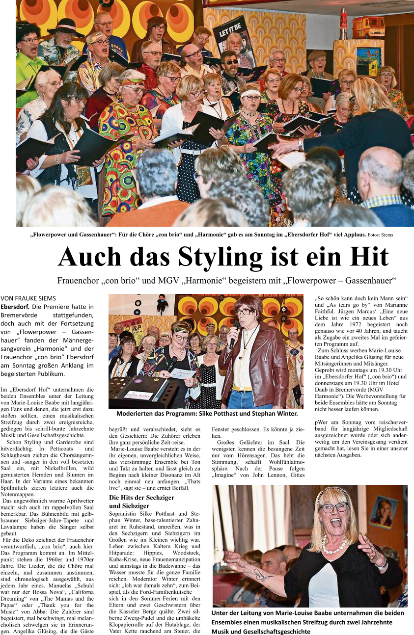 „Flowerpower und Gassenhauer“: Für die Chöre „con brio“ und „Harmonie“ gab es am Sonntag im „Ebersdorfer Hof“ viel Applaus. Fotos: Siems Auch das Styling ist ein Hit Frauenchor „con brio“ und MGV „Harmonie“ begeistern mit „Flowerpower – Gassenhauer“    Unter der Leitung von Marie-Louise Baabe unternahmen die beiden  Ensembles einen musikalischen Streifzug durch zwei Jahrzehnte  Musik und Gesellschaftsgeschichte  VON FRAUKE SIEMS Ebersdorf. Die Premiere hatte in Bremervörde stattgefunden, doch auch mit der Fortsetzung von „Flowerpower – Gassenhauer“ fanden der Männergesangverein „Harmonie“ und der Frauenchor „con brio“ Ebersdorf am Sonntag großen Anklang im begeisterten Publikum.  Im „Ebersdorf Hof“ unternahmen die beiden Ensembles unter der Leitung von Marie-Louise Baabe mit langjährigen Fans und denen, die jetzt erst dazu stoßen sollten, einen musikalischen Streifzug durch zwei ereignisreiche, gediegen bis schrill-bunte Jahrzehnte Musik und Gesellschaftsgeschichte.   Schon Styling und Garderobe sind hitverdächtig. In Petticoats  und Schlaghosen ziehen die Chorsängerinnen und -sänger in den voll besetzten Saal ein, mit Nickelbrillen, wild gemusterten Hemden und Blumen im Haar. In der Variante eines bekannten Spülmittels zieren letztere auch die Notenmappen.  Das ungewöhnlich warme Aprilwetter macht sich auch im rappelvollen Saal bemerkbar. Das Bühnenbild mit gelb-brauner Siebziger-Jahre-Tapete und Lavalampe haben die Sänger selbst gebaut.    Für die Deko zeichnet der Frauenchor verantwortlich, „con brio“, auch hier. Das Programm kommt an. Im Mittelpunkt stehen die 1960er und 1970er Jahre. Die Lieder, die die Chöre mal einzeln, mal zusammen anstimmen, sind chronologisch ausgewählt, aus jedem Jahr eines. Manuelas „Schuld war nur der Bossa Nova“, „Californa Dreaming“ von „The Mamas and the Papas“ oder „Thank you for the Music“ von Abba: Die Zuhörer sind begeistert, mal beschwingt, mal melancholisch schwelgen sie in Erinnerungen. Angelika Glüsing, die die Gäste begrüßt und verabschiedet, sieht es den Gesichtern: Die Zuhörer erleben ihre ganz persönliche Zeit-reise.  Marie-Louise Baabe versteht es in der ihr eigenen, unvergleichlichen Weise, das vierstimmige Ensemble bei Ton und Takt zu halten und lässt gleich zu Beginn nach kleiner Disonanz im Alt noch einmal neu anfangen. „Thats live“, sagt sie – und erntet Beifall. Die Hits der Sechziger und Siebziger Sopranistin Silke Potthast und Stephan Winter, bass-talentierter Zahnarzt im Ruhestand, umreißen, was in den Sechzigern und Siebzigern im Großen wie im Kleinen wichtig war. Leben zwischen Kaltem Krieg und Hitparade: Hippies, Woodstock, Kuba-Krise, neue Frauenemanzipation und samstags in die Badewanne – das Wasser musste für die ganze Familie reichen. Moderator Winter erinnert sich: „Ich war damals zehn“, zum Beispiel, als die Ford-Familienkutsche sich in den Sommer-Ferien mit den Eltern und zwei Geschwistern über die Kasseler Berge quälte. Zwei silberne Zwerg-Pudel und die umhäkelte Klopapierrolle auf der Hutablage, der Vater Kette rauchend am Steuer, die Fenster geschlossen. Es könnte ja ziehen.  Großes Gelächter im Saal. Die wenigsten kennen die besungene Zeit nur vom Hörensagen. Das hebt die Stimmung, schafft Wohlfühlatmosphäre. Nach der Pause folgen „Imagine“ von John Lennon, Gittes „So schön kann doch kein Mann sein“ und „As tears go by“ von Marianne Faithful. Jürgen Marcus‘ „Eine neue Liebe ist wie ein neues Leben“ aus dem Jahre 1972 begeistert noch genauso wie vor 40 Jahren, und taucht als Zugabe ein zweites Mal im gefeierten Programm auf.   Zum Schluss werben Marie-Louise Baabe und Angelika Glüsing für neue Mitsängerinnen und Mitsänger. Geprobt wird montags um 19.30 Uhr im „Ebersdorfer Hof“ („con brio“) und donnerstags um 19.30 Uhr im Hotel Daub in Bremervörde (MGV Harmonie“). Die Werbevorstellung für beide Ensembles hätte am Sonntag nicht besser laufen können.  pWer am Sonntag vom reischorverband für langjährige Mitgliedschaft ausgezeichnet wurde oder sich anderweitig um den Vereinsgesang verdient gemacht hat, lesen Sie in einer unserer nächsten Ausgaben.      Moderierten das Programm: Silke Potthast und Stephan Winter.