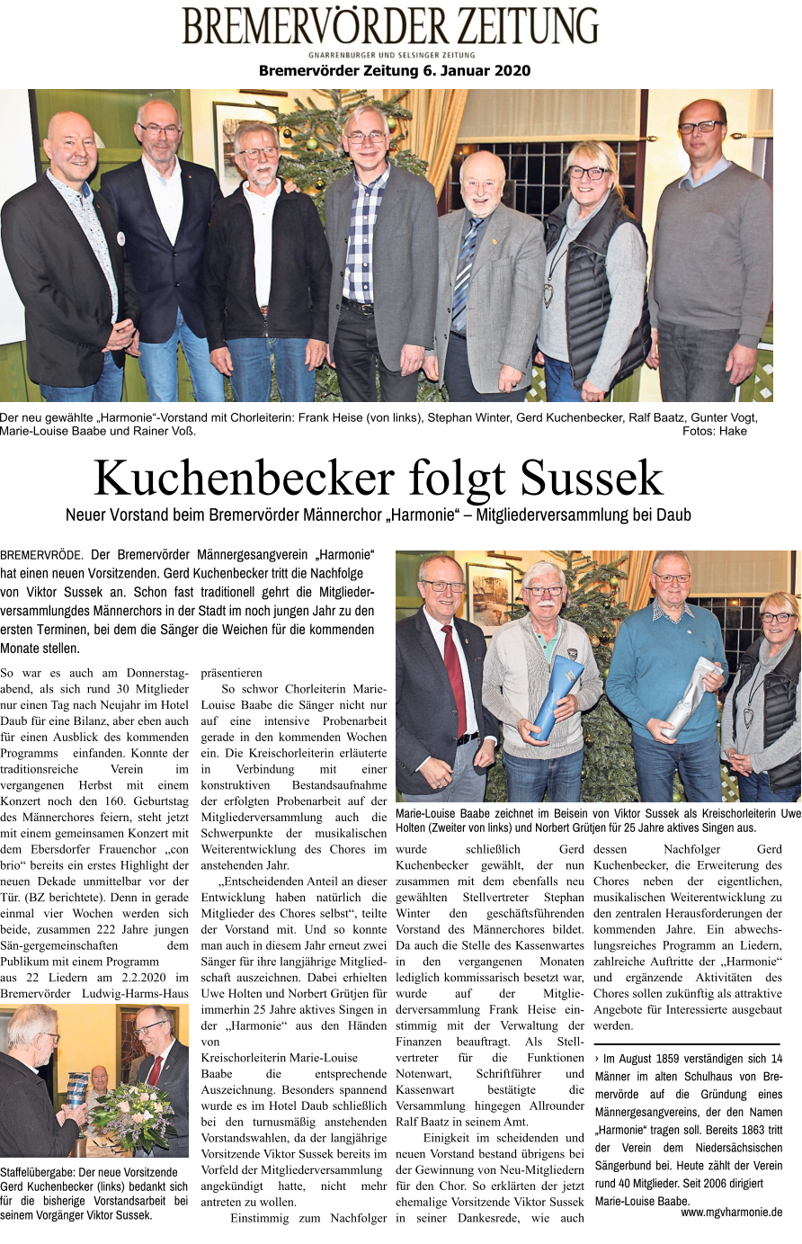 Der neu gewählte „Harmonie“-Vorstand mit Chorleiterin: Frank Heise (von links), Stephan Winter, Gerd Kuchenbecker, Ralf Baatz, Gunter Vogt, Marie-Louise Baabe und Rainer Voß.                                                                                                                                                  Fotos: Hake Bremervörder Zeitung 6. Januar 2020   Kuchenbecker folgt Sussek Neuer Vorstand beim Bremervörder Männerchor „Harmonie“ – Mitgliederversammlung bei Daub BREMERVRÖDE. Der Bremervörder Männergesangverein „Harmonie“ hat einen neuen Vorsitzenden. Gerd Kuchenbecker tritt die Nachfolge von Viktor Sussek an. Schon fast traditionell gehrt die Mitglieder-versammlungdes Männerchors in der Stadt im noch jungen Jahr zu den ersten Terminen, bei dem die Sänger die Weichen für die kommenden Monate stellen. So war es auch am Donnerstag-abend, als sich rund 30 Mitglieder nur einen Tag nach Neujahr im Hotel Daub für eine Bilanz, aber eben auch für einen Ausblick des kommenden Programms   einfanden. Konnte der traditionsreiche Verein im vergangenen Herbst mit einem Konzert noch den 160. Geburtstag des Männerchores feiern, steht jetzt mit einem gemeinsamen Konzert mit dem Ebersdorfer Frauenchor „con brio“ bereits ein erstes Highlight der neuen Dekade unmittelbar vor der Tür. (BZ berichtete). Denn in gerade einmal vier Wochen werden sich beide, zusammen 222 Jahre jungen Sän-gergemeinschaften dem Publikum mit einem Programm aus 22 Liedern am 2.2.2020 im Bremervörder Ludwig-Harms-Haus präsentieren     So schwor Chorleiterin Marie-Louise Baabe die Sänger nicht nur auf eine intensive Probenarbeit gerade in den kommenden Wochen ein. Die Kreischorleiterin erläuterte in Verbindung mit einer konstruktiven Bestandsaufnahme der erfolgten Probenarbeit auf der Mitgliederversammlung auch die Schwerpunkte der musikalischen Weiterentwicklung des Chores im anstehenden Jahr.      „Entscheidenden Anteil an dieser Entwicklung haben natürlich die Mitglieder des Chores selbst“, teilte der Vorstand mit. Und so konnte man auch in diesem Jahr erneut zwei Sänger für ihre langjährige Mitglied-schaft auszeichnen. Dabei erhielten Uwe Holten und Norbert Grütjen für immerhin 25 Jahre aktives Singen in der „Harmonie“ aus den Händen von Kreischorleiterin Marie-Louise Baabe die entsprechende Auszeichnung. Besonders spannend wurde es im Hotel Daub schließlich bei den turnusmäßig anstehenden Vorstandswahlen, da der langjährige Vorsitzende Viktor Sussek bereits im Vorfeld der Mitgliederversammlung angekündigt hatte, nicht mehr antreten zu wollen.    Einstimmig zum Nachfolger wurde schließlich Gerd Kuchenbecker gewählt, der nun zusammen mit dem ebenfalls neu gewählten Stellvertreter Stephan Winter den geschäftsführenden Vorstand des Männerchores bildet. Da auch die Stelle des Kassenwartes in den vergangenen Monaten lediglich kommissarisch besetzt war, wurde auf der Mitglie-derversammlung Frank Heise ein-stimmig mit der Verwaltung der Finanzen beauftragt. Als Stell-vertreter für die Funktionen Notenwart, Schriftführer und Kassenwart bestätigte die Versammlung hingegen Allrounder Ralf Baatz in seinem Amt.     Einigkeit im scheidenden und neuen Vorstand bestand übrigens bei der Gewinnung von Neu-Mitgliedern für den Chor. So erklärten der jetzt ehemalige Vorsitzende Viktor Sussek in seiner Dankesrede, wie auch dessen Nachfolger Gerd Kuchenbecker, die Erweiterung des Chores neben der eigentlichen, musikalischen Weiterentwicklung zu den zentralen Herausforderungen der kommenden Jahre. Ein abwechs-lungsreiches Programm an Liedern, zahlreiche Auftritte der „Harmonie“ und ergänzende Aktivitäten des Chores sollen zukünftig als attraktive Angebote für Interessierte ausgebaut werden.   Marie-Louise Baabe zeichnet im Beisein von Viktor Sussek als Kreischorleiterin Uwe Holten (Zweiter von links) und Norbert Grütjen für 25 Jahre aktives Singen aus. Staffelübergabe: Der neue Vorsitzende Gerd Kuchenbecker (links) bedankt sich für die bisherige Vorstandsarbeit bei seinem Vorgänger Viktor Sussek. › Im August 1859 verständigen sich 14 Männer im alten Schulhaus von Bre-mervörde auf die Gründung eines Männergesangvereins, der den Namen „Harmonie“ tragen soll. Bereits 1863 tritt der Verein dem Niedersächsischen Sängerbund bei. Heute zählt der Verein rund 40 Mitglieder. Seit 2006 dirigiert Marie-Louise Baabe. www.mgvharmonie.de