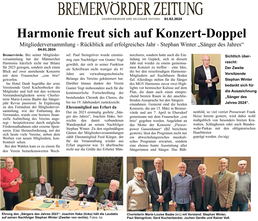 01.02.2024 01 01.02.2024 Harmonie freut sich auf Konzert-Doppel  Mitgliederversammlung - Rückblick auf erfolgreiches Jahr - Stephan Winter „Sänger des Jahres“  Bremervörde. Bei seiner Mitgliederversammlung hat der Männerchor Harmonie kürzlich nicht nur Bilanz für 2023 gezogen, sondern auch einen Blick auf zwei anstehende Konzerte mit dem Frauenchor „con brio“ geworfen.    Im Hotel Daub begrüßte der erste Vorsitzende Gerd Kuchenbecker die Mitglieder und ließ mit den weiteren Vorstandsmitgliedern sowie Chorleiterin Marie-Louise Baabe das Sängerjahr Revue passieren. In Ergänzung zu den Formalien der Mitgliederversammlung, wie der Entlastung des Vorstandes, wurde eine breitere finanzielle Aufstellung des Vereins angeregt - beispielsweise durch mögliche Fördermaßnahmen oder externe Sponsoren. Eine Herausforderung, mit der sich heute viele Vereine, neben dem Werben von neuen Mitgliedern, konfrontiert  sehen.    Bei den Wahlen kam es zu einem für den Verein bemerkenswerten Wechsel: Paul Steingröver wurde einstimmig zum Nachfolger von Gunter Vogt gewählt, der sich in seiner Funktion als Schriftwart nicht weniger als 41 Jahre um verwaltungstechnische Belange des Vereins gekümmert hat. Darüber hinaus dankte der Verein Gunter Vogt insbesondere auch für die kontinuierliche Fortschreibung der bestehenden Chronik des Chores, die bis ins 19. Jahrhundert zurückreicht. Ehrenmitglied aus Erfurt da Der im 2023 erstmalig geehrte „Sänger des Jahres“, Joachim Hake, berreichte den damit verbundenen Wanderpokal an seinen Nachfolger Stephan Winter. Zu den regelmäßigen Gästen der Mitgliederversammlungen zählt Ehrenmitglied Fred Kürger, der für die Veranstaltung wieder aus Erfurt angereist war. Er überbrachte nicht nur die Grüße des Erfurter Männerchores, sondern hatte auch die Einladung im Gepäck, sich in diesem Jahr mal wieder zu einem gemeinsamen Konzert zu treffen – eine Idee, die bei den reisefreudigen Harmonie-Mitgliedern auf fruchtbaren Boden fiel. Allerdings stehen für die Sänger des MGV Harmonie zuvor zwei Highlights vor heimischer Kulisse auf dem Plan, die dann auch einen entsprechend breiten Raum in der anschließenden Aussprache bei den Sängern einnahmen. Gemeint sind die beiden Konzerte, die am 15. März in Bremervörde und am 7. April in Ebersdorf gemeinsam mit dem Frauenchor „con brio“ gegeben werden. Angelehnt an das Motto der Konzerte „Flowerpower Gassenhauer“ (BZ berichtete gestern), lässt das Programm nicht nur ein abwechslungsreiches musikalisches Programm erwarten, sondern eine ebenso bunte Ausstattung aller Sängerinnen und Sänger. Das Bühnenbild, so viel verriet Pressewart Frank Heise bereits gestern, wird dabei wohl maßgeblich von besonders breiten Krawatten, Schlaghosen oder auch Bundeswehr-Parkas mit den obligatorischen Haarbürsten geprägt werden. (bz/alg)   Ehrung des „Sängers des Jahres 2023“: Joachim Hake (links) hält die Laudatio auf seinen Nachfolger Stephan Winter (Zweiter von rechts). Fotos: bz  Sichtlich über- rascht:  Der Zweite Vorsitzende Stephan Winter bedankt sich für die Auszeichnung „Sänger des Jahres 2024“.   Chorleiterin Marie-Louise Baabe (v.l.) mit Vorstand: Stephan Winter, Paul Steingröver, Gerd Kuchenbecker, Jochen Gerdts und Rainer Voß.  04.01.2024
