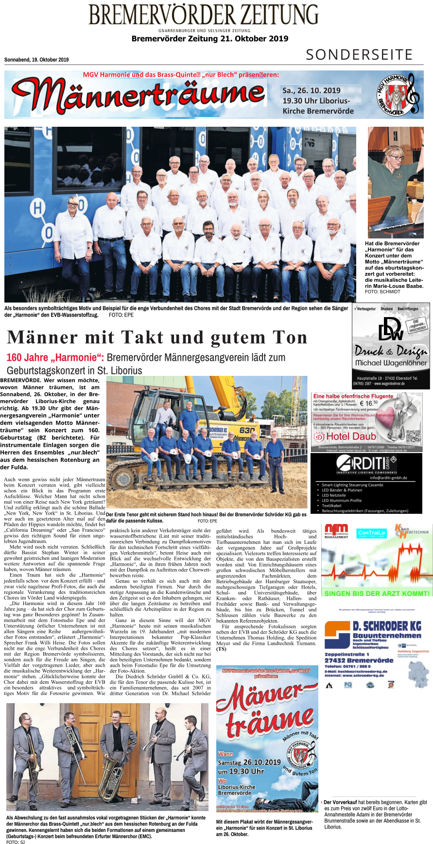 Bremervörder Zeitung 21. Oktober 2019    SONDERSEITE Sonnabend, 19. Oktober 2019 Männer mit Takt und gutem Ton 160 Jahre „Harmonie“: Bremervörder Männergesangverein lädt zum Geburtstagskonzert in St. Liborius  Als besonders symbolträchtiges Motiv und Beispiel für die enge Verbundenheit des Chores mit der Stadt Bremervörde und der Region sehen die Sänger  der „Harmonie“ den EVB-Wasserstoffzug.        FOTO: EPE Der Erste Tenor geht mit sicherem Stand hoch hinaus! Bei der Bremervörder Schröder KG gab es dafür die passende Kulisse.		FOTO: EPE Als Abwechslung zu den fast ausnahmslos vokal vorgetragenen Stücken der „Harmonie“ konnte der Männerchor das Brass-Quintett „nur.blech“ aus dem hessischen Rotenburg an der Fulda gewinnen. Kennengelernt haben sich die beiden Formationen auf einem gemeinsamen (Geburtstags-) Konzert beim befreundeten Erfurter Männerchor (EMC). FOTO: SJ .................................................................................................................................... › Der Vorverkauf hat bereits begonnen. Karten gibt es zum Preis von zwölf Euro in der Lotto-Annahmestelle Adami in der Bremervörder Brunnenstraße sowie an der Abendkasse in St. Liborius. Mit diesem Plakat wirbt der Männergesangverein „Harmonie“ für sein Konzert in St. Liborius am 26. Oktober. Hat die Bremervörder „Harmonie“ für das Konzert unter dem Motto „Männerträume“ auf das eburtstagskonzert gut vorbereitet: die musikalische Leiterin Marie-Louse Baabe. FOTO: SCHMIDT M G V H A R M O N I E B R E M E R V Ö R D E M E R Sa., 26. 10. 2019  19.30 Uhr Liborius-Kirche Bremervörde MGV Harmonie und das Brass-Quinte „nur Blech“ präseneren: •	Smart-Lighting Steuerung Casambi •	LED Bänder & Platinen •	LED Netzteile •	LED Aluminium Profile •	Textilkabel •	Beleuchtungselektriken (Fassungen, Zuleitungen) Hauptstraße 19 · 27432 Ebersdorf Tel. (04765) 1587 · www.wagenloehner.de Werbeagentur Druckerei Beschriftungen DIE regionale DRUCKEREI! BREMERVÖRDE. Wer wissen möchte, wovon Männer träumen, ist am Sonnabend, 26. Oktober, in der Bremervörder Liborius-Kirche genau richtig. Ab 19.30 Uhr gibt der Männergesangverein „Harmonie“ unter dem vielsagenden Motto Männerträume“ sein Konzert zum 160. Geburtstag (BZ berichtete). Für instrumentale Einlagen sorgen die Herren des Ensembles „nur.blech“ aus dem hessischen Rotenburg an der Fulda. Auch wenn gewiss nicht jeder Männertraum beim Konzert verraten wird, gibt vielleicht schon ein Blick in das Programm erste Aufschlüsse. Welcher Mann hat nicht schon mal von einer Reise nach New York geträumt? Und zufällig erklingt auch die schöne Ballade „New York, New York“ in St. Liborius. Und wer auch im gesetzteren Alter mal auf den Pfaden der Hippies wandeln möchte, findet bei „California Dreaming“ oder „San Francisco“ gewiss den richtigen Sound für einen ungelebten Jugendtraum. Mehr wird noch nicht verraten. Schließlich dürfte Bassist Stephan Winter in seiner gewohnt geistreichen und launigen Moderation weitere Antworten auf die spannende Frage haben, wovon Männer träumen. Einen Traum hat sich die „Harmonie“ jedenfalls schon  vor dem Konzert erfüllt – und zwar viele nagelneue Profi-Fotos, die auch die regionale Verankerung des traditionsreichen Chores im Vörder Land widerspiegeln. „Die Harmonie wird in diesem Jahr 160 Jahre jung – da hat sich der Chor zum Geburtstag was ganz Besonderes gegönnt! In Zusammenarbeit mit dem Fotostudio Epe und der Unterstützung örtlicher Unternehmen ist mit allen Sängern eine Reihe außergewöhnlicher Fotos entstanden“, erläutert „Harmonie“-Sprecher Frank Willi Heise. Die Fotos sollen nicht nur die enge Verbundenheit des Chores mit der Region Bremervörde symbolisieren, sondern auch für die Freude am Singen, die Vielfalt der vorgetragenen Lieder, aber auch die musikalische Weiterentwicklung der „Harmonie“ stehen. „Glücklicherweise konnte der Chor dabei mit dem Wasserstoffzug der EVB ein besonders attraktives und symbolträchtiges Motiv für die Fotoserie gewinnen. Wie praktisch kein anderer Verkehrsträger steht der wasserstoffbetriebene iLint mit seiner traditionsreichen Verbindung zu Dampflokomotiven für den technischen Fortschritt eines vielfältigen Verkehrsmittels“, betont Heise auch mit Blick auf die wechselvolle Entwicklung der „Harmonie“, die in ihren frühen Jahren noch mit der Dampflok zu Auftritten oder Chorwettbewerben reiste. Genau so verhält es sich auch mit den anderen beteiligten Firmen. Nur durch die stetige Anpassung an die Kundenwünsche und den Zeitgeist sei es den Inhabern gelungen, sie über die langen Zeiträume zu betreiben und schließlich die Arbeitsplätze in der Region zu halten. Ganz in diesem Sinne will der MGV „Harmonie“ heute mit seinen musikalischen Wurzeln im 19. Jahrhundert „mit modernen Interpretationen bekannter Pop-Klassiker Akzente für die zukünftige Weiterentwicklung des Chores setzen“, heißt es in einer Mitteilung des Vorstands, der sich nicht nur bei den beteiligten Unternehmen bedankt, sondern auch beim Fotostudio Epe für die Umsetzung der Foto-Aktion.  Die Diedrich Schröder GmbH & Co. KG, die für den Tenor die passende Kulisse bot, ist ein Familienunternehmen, das seit 2007 in dritter Generation von Dr. Michael Schröder geführt wird. Als bundesweit tätiges mittelständisches Hoch- und Tiefbauunternehmen hat man sich im Laufe der vergangenen Jahre auf Großprojekte spezialisiert. Vielerorts treffen Interessierte auf Objekte, die von den Bauspezialisten erstellt worden sind: Von Einrichtungshäusern eines großen schwedischen Möbelherstellers mit angrenzenden Fachmärkten, dem Betriebsgebäude der Hamburger Staatsoper, mehrgeschossigen Tiefgaragen oder Hotels, Schul- und Universitätsgebäude, über Kranken- oder Rathäuser, Hallen- und Freibäder sowie Bank- und Verwaltungsgebäude, bis hin zu Brücken, Tunnel und Schleusen zählen viele Bauwerke zu den bekannten Referenzobjekten. Für ansprechende Fotokulissen sorgten neben der EVB und der Schröder KG auch die Unternehmen Thomas Holding, die Spedition Meyer und die Firma Landtechnik Tiemann. (TS)