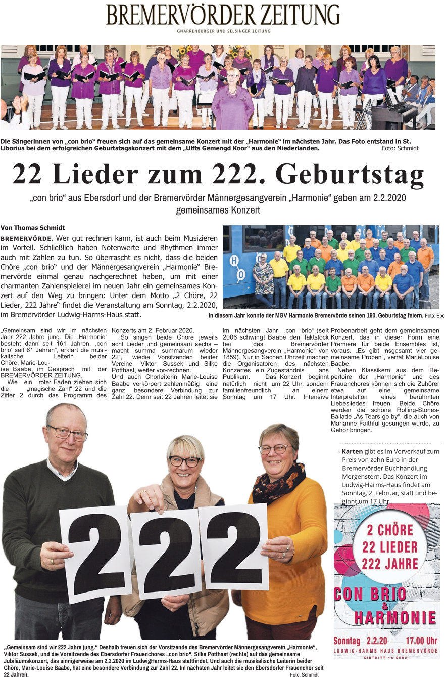 22 Lieder zum 222. Geburtstag „con brio“ aus Ebersdorf und der Bremervörder Männergesangverein „Harmonie“ geben am 2.2.2020 gemeinsames Konzert Von Thomas Schmidt BREMERVÖRDE. Wer gut rechnen kann, ist auch beim Musizieren im Vorteil. Schließlich haben Notenwerte und Rhythmen immer auch mit Zahlen zu tun. So überrascht es nicht, dass die beiden Chöre „con brio“ und der Männergesangverein „Harmonie“ Bremervörde einmal genau nachgerechnet haben, um mit einer charmanten Zahlenspielerei im neuen Jahr ein gemeinsames Konzert auf den Weg zu bringen: Unter dem Motto „2 Chöre, 22 Lieder, 222 Jahre“ findet die Veranstaltung am Sonntag, 2.2.2020, im Bremervörder Ludwig-Harms-Haus statt. In diesem Jahr konnte der MGV Harmonie Bremervörde seinen 160. Geburtstag feiern. Foto: Epe Die Sängerinnen von „con brio“ freuen sich auf das gemeinsame Konzert mit der „Harmonie“ im nächsten Jahr. Das Foto entstand in St. Liborius bei dem erfolgreichen Geburtstagskonzert mit dem „Ulfts Gemengd Koor“ aus den Niederlanden.				Foto: Schmidt                                                              ›Karten gibt es im Vorverkauf zum Preis von zehn Euro in der Bremervörder Buchhandlung Morgenstern. Das Konzert im Ludwig-Harms-Haus findet am Sonntag, 2. Februar, statt und beginnt um 17 Uhr. „Gemeinsam sind wir 222 Jahre jung.“ Deshalb freuen sich der Vorsitzende des Bremervörder Männergesangverein „Harmonie“, Viktor Sussek, und die Vorsitzende des Ebersdorfer Frauenchores „con brio“, Silke Potthast (rechts) auf das gemeinsame Jubiläumskonzert, das sinnigerweise am 2.2.2020 im LudwigHarms-Haus stattfindet. Und auch die musikalische Leiterin beider Chöre, Marie-Louise Baabe, hat eine besondere Verbindung zur Zahl 22. Im nächsten Jahr leitet sie den Ebersdorfer Frauenchor seit 22 Jahren. 														Foto: Schmidt „Gemeinsam sind wir im nächsten Jahr 222 Jahre jung. Die ,Harmonie‘ besteht dann seit 161 Jahren, ,con brio‘ seit 61 Jahren“, erklärt die musikalische Leiterin beider Chöre, Marie-Lou- ise Baabe, im Gespräch mit der BREMERVÖRDER ZEITUNG. Wie ein roter Faden ziehen sich die „magische Zahl“ 22 und die Ziffer 2 durch das Programm des Konzerts am 2. Februar 2020. „So singen beide Chöre jeweils acht Lieder und gemeinsam sechs – macht summa summarum wieder 22“, wiedie Vorsitzenden beider Vereine, Viktor Sussek und Silke Potthast, weiter vor-rechnen. Und auch Chorleiterin Marie-Louise Baabe verkörpert zahlenmäßig eine ganz besondere Verbindung zur Zahl 22. Denn seit 22 Jahren leitet sie im nächsten Jahr „con brio“ (seit 2006 schwingt Baabe den Taktstock bei des Bremervörder Männergesangverein „Harmonie“ von 1859). Nur in Sachen Uhrzeit machen die Organisatoren des nächsten Konzertes ein Zugeständnis ans Publikum. Das Konzert beginnt natürlich nicht  um 22 Uhr, sondern familienfreundlich an einem Sonntag um 17 Uhr. Intensive Probenarbeit geht dem gemeinsamen Konzert, das in dieser Form eine Premiere für beide Ensembles ist, voraus. „Es gibt insgesamt vier gemeinsame Proben“, verrät MarieLouise Baabe. Neben Klassikern aus dem Repertoire der „Harmonie“ und des Frauenchores können sich die Zuhörer etwa auf eine gemeinsame Interpretation eines berühmten Liebesliedes freuen: Beide Chöre werden die schöne Rolling-Stones-Ballade „As Tears go by“, die auch von Marianne Faithful gesungen wurde, zu Gehör bringen.
